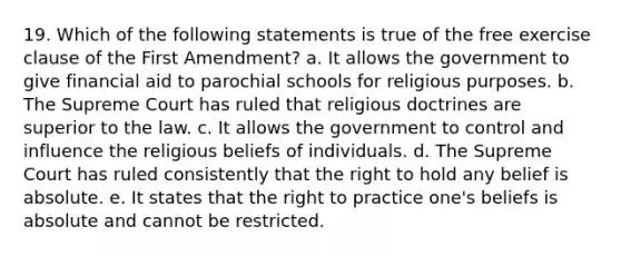 19. Which of the following statements is true of the free exercise clause of the First Amendment? a. It allows the government to give financial aid to parochial schools for religious purposes. b. The Supreme Court has ruled that religious doctrines are superior to the law. c. It allows the government to control and influence the religious beliefs of individuals. d. The Supreme Court has ruled consistently that the right to hold any belief is absolute. e. It states that the right to practice one's beliefs is absolute and cannot be restricted.