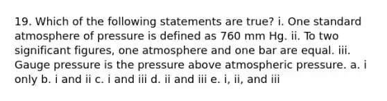 19. Which of the following statements are true? i. One standard atmosphere of pressure is defined as 760 mm Hg. ii. To two <a href='https://www.questionai.com/knowledge/kFFoNy5xk3-significant-figures' class='anchor-knowledge'>significant figures</a>, one atmosphere and one bar are equal. iii. Gauge pressure is the pressure above atmospheric pressure. a. i only b. i and ii c. i and iii d. ii and iii e. i, ii, and iii