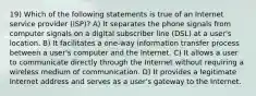 19) Which of the following statements is true of an Internet service provider (ISP)? A) It separates the phone signals from computer signals on a digital subscriber line (DSL) at a user's location. B) It facilitates a one-way information transfer process between a user's computer and the Internet. C) It allows a user to communicate directly through the Internet without requiring a wireless medium of communication. D) It provides a legitimate Internet address and serves as a user's gateway to the Internet.