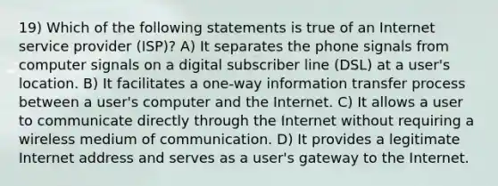 19) Which of the following statements is true of an Internet service provider (ISP)? A) It separates the phone signals from computer signals on a digital subscriber line (DSL) at a user's location. B) It facilitates a one-way information transfer process between a user's computer and the Internet. C) It allows a user to communicate directly through the Internet without requiring a wireless medium of communication. D) It provides a legitimate Internet address and serves as a user's gateway to the Internet.