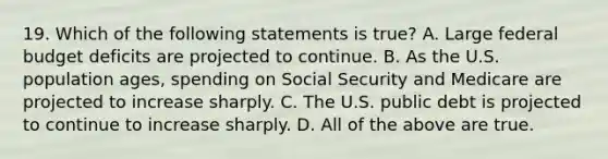 19. Which of the following statements is true? A. Large federal budget deficits are projected to continue. B. As the U.S. population ages, spending on Social Security and Medicare are projected to increase sharply. C. The U.S. public debt is projected to continue to increase sharply. D. All of the above are true.