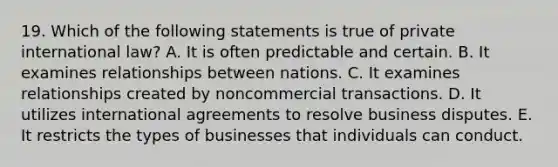 19. Which of the following statements is true of private international law? A. It is often predictable and certain. B. It examines relationships between nations. C. It examines relationships created by noncommercial transactions. D. It utilizes international agreements to resolve business disputes. E. It restricts the types of businesses that individuals can conduct.