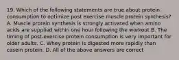 19. Which of the following statements are true about protein consumption to optimize post exercise muscle protein synthesis? A. Muscle protein synthesis is strongly activated when amino acids are supplied within one hour following the workout B. The timing of post-exercise protein consumption is very important for older adults. C. Whey protein is digested more rapidly than casein protein. D. All of the above answers are correct