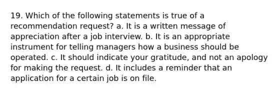 19. Which of the following statements is true of a recommendation request? a. It is a written message of appreciation after a job interview. b. It is an appropriate instrument for telling managers how a business should be operated. c. It should indicate your gratitude, and not an apology for making the request. d. It includes a reminder that an application for a certain job is on file.