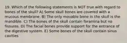 19. Which of the following statements is NOT true with regard to bones of the skull? A) Some skull bones are covered with a mucous membrane. B) The only movable bone in the skull is the mandible. C) The bones of the skull contain foramina but no fissures. D) The facial bones provide support for the entrance of the digestive system. E) Some bones of the skull contain sinus cavities