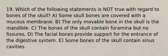 19. Which of the following statements is NOT true with regard to bones of the skull? A) Some skull bones are covered with a mucous membrane. B) The only movable bone in the skull is the mandible. C) The bones of the skull contain foramina but no fissures. D) The facial bones provide support for the entrance of the digestive system. E) Some bones of the skull contain sinus cavities