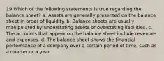 19 Which of the following statements is true regarding the balance sheet? a. Assets are generally presented on the balance sheet in order of liquidity. b. Balance sheets are usually manipulated by understating assets or overstating liabilities. c. The accounts that appear on the balance sheet include revenues and expenses. d. The balance sheet shows the financial performance of a company over a certain period of time, such as a quarter or a year.