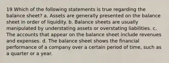 19 Which of the following statements is true regarding the balance sheet? a. Assets are generally presented on the balance sheet in order of liquidity. b. Balance sheets are usually manipulated by understating assets or overstating liabilities. c. The accounts that appear on the balance sheet include revenues and expenses. d. The balance sheet shows the financial performance of a company over a certain period of time, such as a quarter or a year.