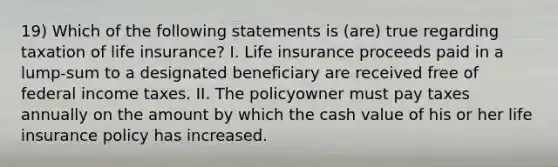 19) Which of the following statements is (are) true regarding taxation of life insurance? I. Life insurance proceeds paid in a lump-sum to a designated beneficiary are received free of federal income taxes. II. The policyowner must pay taxes annually on the amount by which the cash value of his or her life insurance policy has increased.