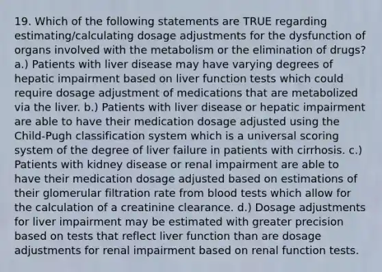 19. Which of the following statements are TRUE regarding estimating/calculating dosage adjustments for the dysfunction of organs involved with the metabolism or the elimination of drugs? a.) Patients with liver disease may have varying degrees of hepatic impairment based on liver function tests which could require dosage adjustment of medications that are metabolized via the liver. b.) Patients with liver disease or hepatic impairment are able to have their medication dosage adjusted using the Child-Pugh classification system which is a universal scoring system of the degree of liver failure in patients with cirrhosis. c.) Patients with kidney disease or renal impairment are able to have their medication dosage adjusted based on estimations of their glomerular filtration rate from blood tests which allow for the calculation of a creatinine clearance. d.) Dosage adjustments for liver impairment may be estimated with greater precision based on tests that reflect liver function than are dosage adjustments for renal impairment based on renal function tests.