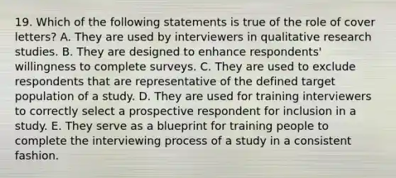 19. Which of the following statements is true of the role of cover letters? A. They are used by interviewers in qualitative research studies. B. They are designed to enhance respondents' willingness to complete surveys. C. They are used to exclude respondents that are representative of the defined target population of a study. D. They are used for training interviewers to correctly select a prospective respondent for inclusion in a study. E. They serve as a blueprint for training people to complete the interviewing process of a study in a consistent fashion.