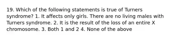 19. Which of the following statements is true of Turners syndrome? 1. It affects only girls. There are no living males with Turners syndrome. 2. It is the result of the loss of an entire X chromosome. 3. Both 1 and 2 4. None of the above