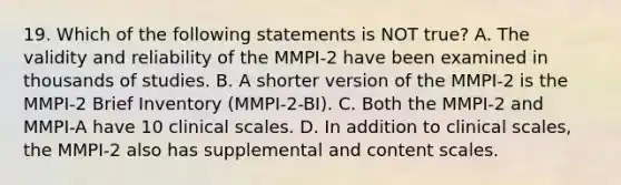 19. Which of the following statements is NOT true? A. The validity and reliability of the MMPI-2 have been examined in thousands of studies. B. A shorter version of the MMPI-2 is the MMPI-2 Brief Inventory (MMPI-2-BI). C. Both the MMPI-2 and MMPI-A have 10 clinical scales. D. In addition to clinical scales, the MMPI-2 also has supplemental and content scales.