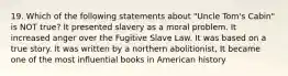 19. Which of the following statements about "Uncle Tom's Cabin" is NOT true? It presented slavery as a moral problem. It increased anger over the Fugitive Slave Law. It was based on a true story. It was written by a northern abolitionist, It became one of the most influential books in American history