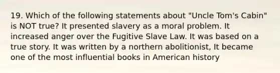 19. Which of the following statements about "Uncle Tom's Cabin" is NOT true? It presented slavery as a moral problem. It increased anger over the Fugitive Slave Law. It was based on a true story. It was written by a northern abolitionist, It became one of the most influential books in American history