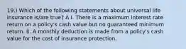 19.) Which of the following statements about universal life insurance is/are true? A I. There is a maximum interest rate return on a policy's cash value but no guaranteed minimum return. II. A monthly deduction is made from a policy's cash value for the cost of insurance protection.