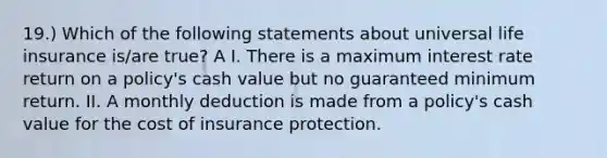 19.) Which of the following statements about universal life insurance is/are true? A I. There is a maximum interest rate return on a policy's cash value but no guaranteed minimum return. II. A monthly deduction is made from a policy's cash value for the cost of insurance protection.