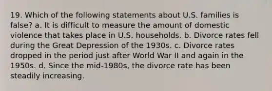 19. Which of the following statements about U.S. families is false? a. It is difficult to measure the amount of domestic violence that takes place in U.S. households. b. Divorce rates fell during the Great Depression of the 1930s. c. Divorce rates dropped in the period just after World War II and again in the 1950s. d. Since the mid-1980s, the divorce rate has been steadily increasing.