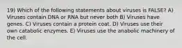 19) Which of the following statements about viruses is FALSE? A) Viruses contain DNA or RNA but never both B) Viruses have genes. C) Viruses contain a protein coat. D) Viruses use their own catabolic enzymes. E) Viruses use the anabolic machinery of the cell.