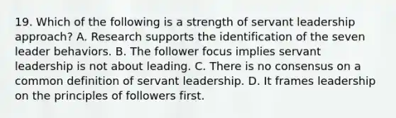 19. Which of the following is a strength of servant leadership approach? A. Research supports the identification of the seven leader behaviors. B. The follower focus implies servant leadership is not about leading. C. There is no consensus on a common definition of servant leadership. D. It frames leadership on the principles of followers first.