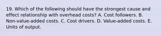 19. Which of the following should have the strongest cause and effect relationship with overhead costs? A. Cost followers. B. Non-value-added costs. C. Cost drivers. D. Value-added costs. E. Units of output.