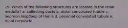 19. Which of the following structures are located in the renal medulla? a. collecting ducts b. distal convoluted tubule c. nephron loop/loop of Henle d. proximal convoluted tubule e. renal corpuscle