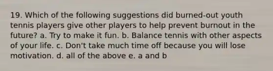 19. Which of the following suggestions did burned-out youth tennis players give other players to help prevent burnout in the future? a. Try to make it fun. b. Balance tennis with other aspects of your life. c. Don't take much time off because you will lose motivation. d. all of the above e. a and b