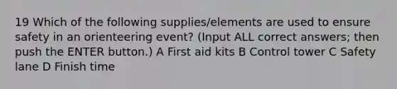 19 Which of the following supplies/elements are used to ensure safety in an orienteering event? (Input ALL correct answers; then push the ENTER button.) A First aid kits B Control tower C Safety lane D Finish time