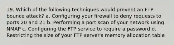 19. Which of the following techniques would prevent an FTP bounce attack? a. Configuring your firewall to deny requests to ports 20 and 21 b. Performing a port scan of your network using NMAP c. Configuring the FTP service to require a password d. Restricting the size of your FTP server's memory allocation table