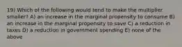 19) Which of the following would tend to make the multiplier smaller? A) an increase in the marginal propensity to consume B) an increase in the marginal propensity to save C) a reduction in taxes D) a reduction in government spending E) none of the above