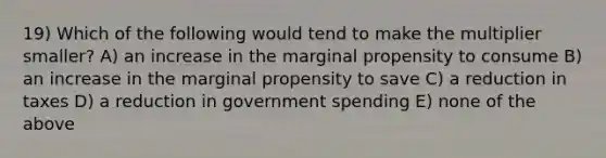 19) Which of the following would tend to make the multiplier smaller? A) an increase in the marginal propensity to consume B) an increase in the marginal propensity to save C) a reduction in taxes D) a reduction in government spending E) none of the above