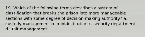 19. Which of the following terms describes a system of classification that breaks the prison into more manageable sections with some degree of decision-making authority? a. custody management b. mini-institution c. security department d. unit management