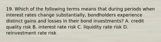 19. Which of the following terms means that during periods when interest rates change substantially, bondholders experience distinct gains and losses in their bond investments? A. credit quality risk B. interest rate risk C. liquidity rate risk D. reinvestment rate risk