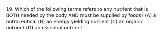 19. Which of the following terms refers to any nutrient that is BOTH needed by the body AND must be supplied by foods? (A) a nutraceutical (B) an energy-yielding nutrient (C) an organic nutrient (D) an essential nutrient