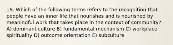 19. Which of the following terms refers to the recognition that people have an inner life that nourishes and is nourished by meaningful work that takes place in the context of community? A) dominant culture B) fundamental mechanism C) workplace spirituality D) outcome orientation E) subculture