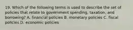 19. Which of the following terms is used to describe the set of policies that relate to government spending, taxation, and borrowing? A. financial policies B. monetary policies C. fiscal policies D. economic policies