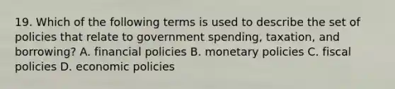 19. Which of the following terms is used to describe the set of policies that relate to government spending, taxation, and borrowing? A. financial policies B. monetary policies C. fiscal policies D. economic policies