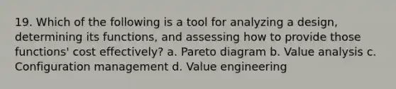 19. Which of the following is a tool for analyzing a design, determining its functions, and assessing how to provide those functions' cost effectively? a. Pareto diagram b. Value analysis c. Configuration management d. Value engineering