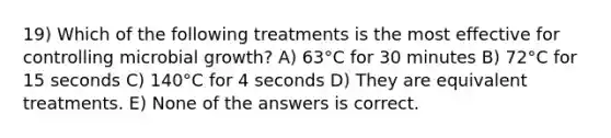 19) Which of the following treatments is the most effective for controlling microbial growth? A) 63°C for 30 minutes B) 72°C for 15 seconds C) 140°C for 4 seconds D) They are equivalent treatments. E) None of the answers is correct.