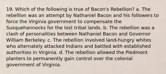 19. Which of the following is true of Bacon's Rebellion? a. The rebellion was an attempt by Nathaniel Bacon and his followers to force the Virginia government to compensate the Susquehannocks for the lost tribal lands. b. The rebellion was a clash of personalities between Nathaniel Bacon and Governor William Berkeley. c. The rebellion involved land-hungry whites who alternately attacked Indians and battled with established authorities in Virginia. d. The rebellion allowed the Piedmont planters to permanently gain control over the colonial government of Virginia.