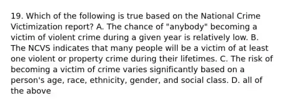 19. Which of the following is true based on the National Crime Victimization report? A. The chance of "anybody" becoming a victim of violent crime during a given year is relatively low. B. The NCVS indicates that many people will be a victim of at least one violent or property crime during their lifetimes. C. The risk of becoming a victim of crime varies significantly based on a person's age, race, ethnicity, gender, and social class. D. all of the above