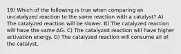 19) Which of the following is true when comparing an uncatalyzed reaction to the same reaction with a catalyst? A) The catalyzed reaction will be slower. B) The catalyzed reaction will have the same ∆G. C) The catalyzed reaction will have higher activation energy. D) The catalyzed reaction will consume all of the catalyst.