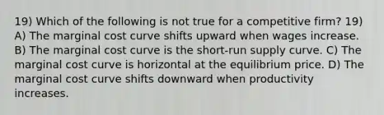 19) Which of the following is not true for a competitive firm? 19) A) The marginal cost curve shifts upward when wages increase. B) The marginal cost curve is the short-run supply curve. C) The marginal cost curve is horizontal at the equilibrium price. D) The marginal cost curve shifts downward when productivity increases.