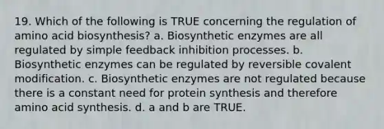 19. Which of the following is TRUE concerning the regulation of amino acid biosynthesis? a. Biosynthetic enzymes are all regulated by simple feedback inhibition processes. b. Biosynthetic enzymes can be regulated by reversible covalent modification. c. Biosynthetic enzymes are not regulated because there is a constant need for protein synthesis and therefore amino acid synthesis. d. a and b are TRUE.