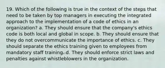 19. Which of the following is true in the context of the steps that need to be taken by top managers in executing the integrated approach to the implementation of a code of ethics in an organization? a. They should ensure that the company's ethics code is both local and global in scope. b. They should ensure that they do not overcommunicate the importance of ethics. c. They should separate the ethics training given to employees from mandatory staff training. d. They should enforce strict laws and penalties against whistleblowers in the organization.