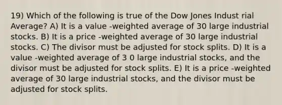 19) Which of the following is true of the Dow Jones Indust rial Average? A) It is a value -weighted average of 30 large industrial stocks. B) It is a price -weighted average of 30 large industrial stocks. C) The divisor must be adjusted for stock splits. D) It is a value -weighted average of 3 0 large industrial stocks, and the divisor must be adjusted for stock splits. E) It is a price -weighted average of 30 large industrial stocks, and the divisor must be adjusted for stock splits.