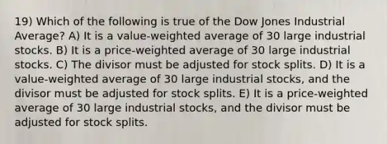 19) Which of the following is true of the Dow Jones Industrial Average? A) It is a value-weighted average of 30 large industrial stocks. B) It is a price-weighted average of 30 large industrial stocks. C) The divisor must be adjusted for stock splits. D) It is a value-weighted average of 30 large industrial stocks, and the divisor must be adjusted for stock splits. E) It is a price-weighted average of 30 large industrial stocks, and the divisor must be adjusted for stock splits.