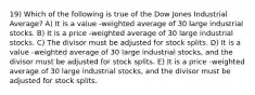 19) Which of the following is true of the Dow Jones Industrial Average? A) It is a value -weighted average of 30 large industrial stocks. B) It is a price -weighted average of 30 large industrial stocks. C) The divisor must be adjusted for stock splits. D) It is a value -weighted average of 30 large industrial stocks, and the divisor must be adjusted for stock splits. E) It is a price -weighted average of 30 large industrial stocks, and the divisor must be adjusted for stock splits.