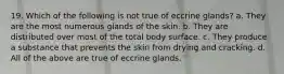 19. Which of the following is not true of eccrine glands? a. They are the most numerous glands of the skin. b. They are distributed over most of the total body surface. c. They produce a substance that prevents the skin from drying and cracking. d. All of the above are true of eccrine glands.