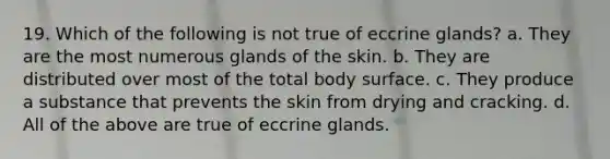 19. Which of the following is not true of eccrine glands? a. They are the most numerous glands of the skin. b. They are distributed over most of the total body surface. c. They produce a substance that prevents the skin from drying and cracking. d. All of the above are true of eccrine glands.